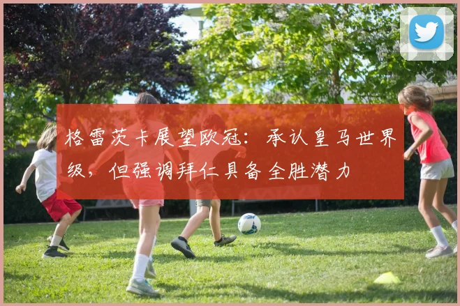 格雷茨卡展望欧冠：承认皇马世界级，但强调拜仁具备全胜潜力