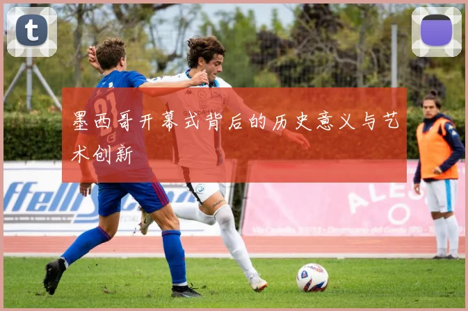 墨西哥开幕式背后的历史意义与艺术创新