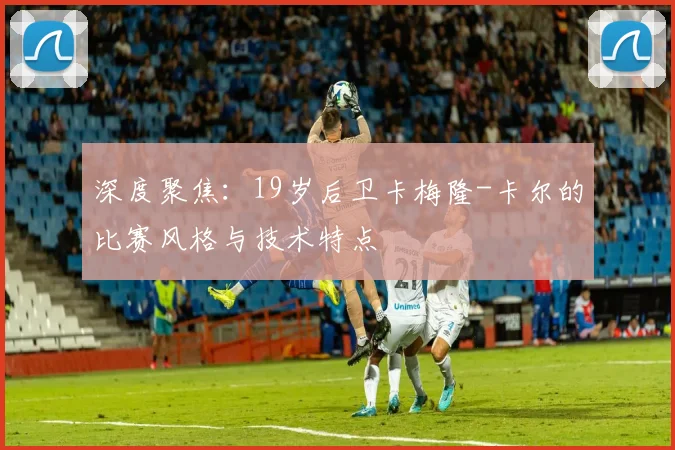 深度聚焦：19岁后卫卡梅隆-卡尔的比赛风格与技术特点