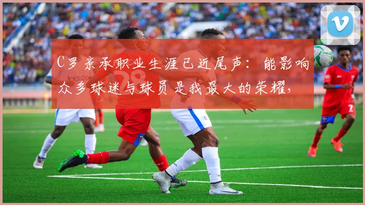 C罗亲承职业生涯已近尾声:能影响众多球迷与球员是我最大的荣耀,2026年他会选择退役吗?