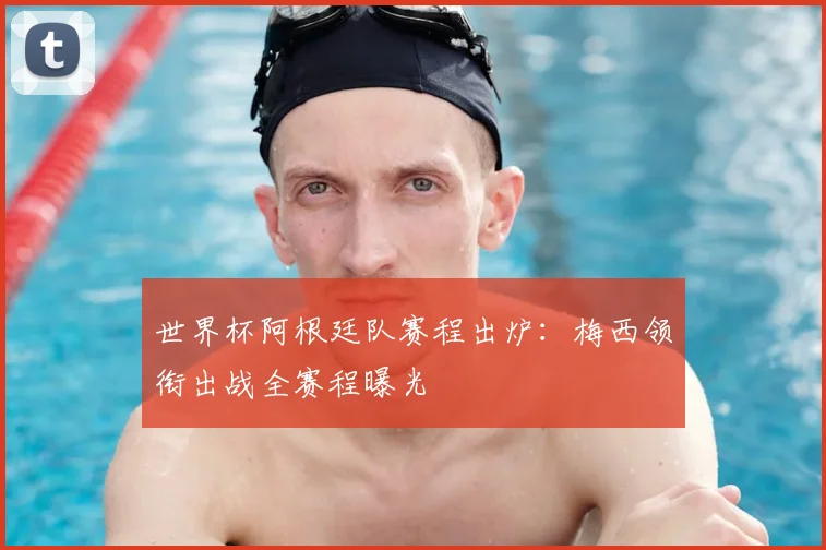 世界杯阿根廷队赛程出炉：梅西领衔出战全赛程曝光