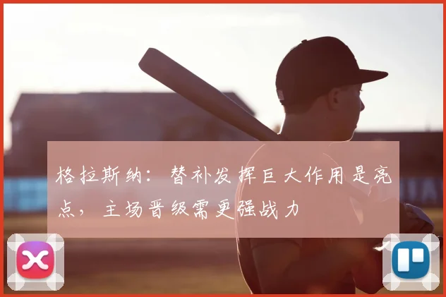 格拉斯纳：替补发挥巨大作用是亮点，主场晋级需更强战力