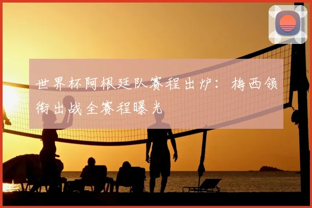 世界杯阿根廷队赛程出炉：梅西领衔出战全赛程曝光