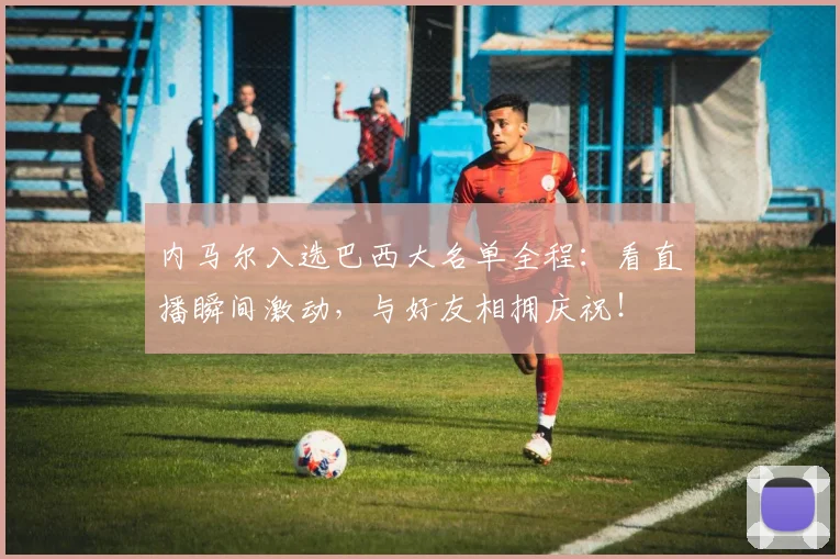 内马尔入选巴西大名单全程：看直播瞬间激动，与好友相拥庆祝！