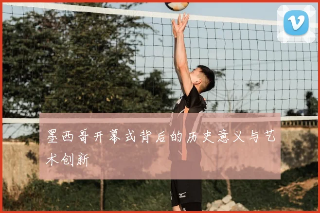 墨西哥开幕式背后的历史意义与艺术创新