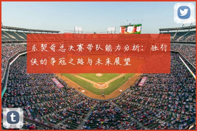 东契奇总决赛带队能力分析：独行侠的争冠之路与未来展望