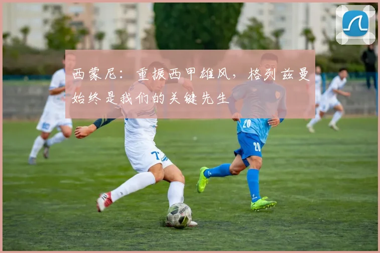 西蒙尼：重振西甲雄风，格列兹曼始终是我们的关键先生