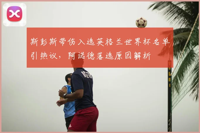 斯彭斯带伤入选英格兰世界杯名单引热议，阿诺德落选原因解析