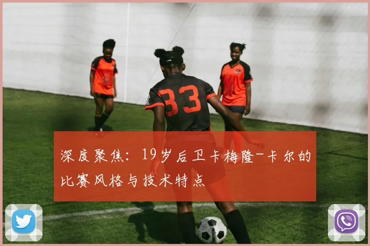 深度聚焦:19岁后卫卡梅隆-卡尔的比赛风格与技术特点