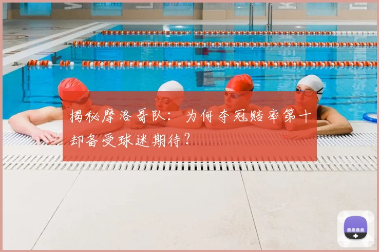 揭秘摩洛哥队:为何夺冠赔率第十却备受球迷期待?