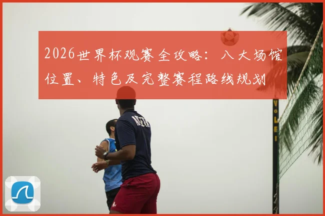2026世界杯观赛全攻略：八大场馆位置、特色及完整赛程路线规划