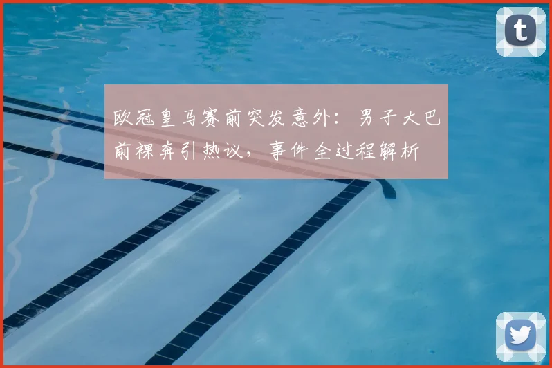 欧冠皇马赛前突发意外：男子大巴前裸奔引热议，事件全过程解析